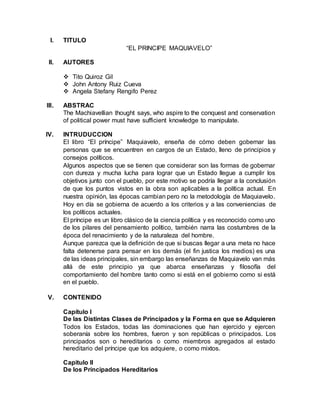 I. TITULO
“EL PRINCIPE MAQUIAVELO”
II. AUTORES
 Tito Quiroz Gil
 John Antony Ruiz Cueva
 Angela Stefany Rengifo Perez
III. ABSTRAC
The Machiavellian thought says, who aspire to the conquest and conservation
of political power must have sufficient knowledge to manipulate.
IV. INTRUDUCCION
El libro “El príncipe” Maquiavelo, enseña de cómo deben gobernar las
personas que se encuentren en cargos de un Estado, lleno de principios y
consejos políticos.
Algunos aspectos que se tienen que considerar son las formas de gobernar
con dureza y mucha lucha para lograr que un Estado llegue a cumplir los
objetivos junto con el pueblo, por este motivo se podría llegar a la conclusión
de que los puntos vistos en la obra son aplicables a la política actual. En
nuestra opinión, las épocas cambian pero no la metodología de Maquiavelo.
Hoy en día se gobierna de acuerdo a los criterios y a las conveniencias de
los políticos actuales.
El príncipe es un libro clásico de la ciencia política y es reconocido como uno
de los pilares del pensamiento político, también narra las costumbres de la
época del renacimiento y de la naturaleza del hombre.
Aunque parezca que la definición de que si buscas llegar a una meta no hace
falta detenerse para pensar en los demás (el fin justica los medios) es una
de las ideas principales, sin embargo las enseñanzas de Maquiavelo van más
allá de este principio ya que abarca enseñanzas y filosofía del
comportamiento del hombre tanto como si está en el gobierno como si está
en el pueblo.
V. CONTENIDO
Capítulo I
De las Distintas Clases de Principados y la Forma en que se Adquieren
Todos los Estados, todas las dominaciones que han ejercido y ejercen
soberanía sobre los hombres, fueron y son repúblicas o principados. Los
principados son o hereditarios o como miembros agregados al estado
hereditario del príncipe que los adquiere, o como mixtos.
Capitulo II
De los Principados Hereditarios
 