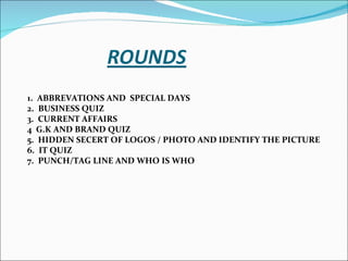 1. ABBREVATIONS AND SPECIAL DAYS 2. BUSINESS QUIZ 3. CURRENT AFFAIRS 4 G.K AND BRAND QUIZ 5. HIDDEN SECERT OF LOGOS / PHOTO AND IDENTIFY THE PICTURE 6. IT QUIZ 7. PUNCH/TAG LINE AND WHO IS WHO