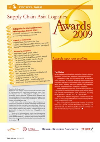 50                    event news - awards



Supply Chain Asia Logistics

           Categories for the Su
                                pply Chain                                               wards
                                                                                                           2009
                                 2009
           Asia Logistics Awards       le at
                                  gory are availab
           Criteria for each cate
                                   .com/awards
           www.supplychainasia

                                 s
            Awards to individual
            Supply Chain Visionary of the Year
                                                        ent)
                                  of the Year (Procurem
            Supply Chain Manager                      tions)
                                er of the Year (Opera
            Supply Chain Manag
                                   es
             Awards to compani
                                    ain Award
             The Green Supply Ch
                                   curity Award
             The Supply Chain Se
                                      Management Award
             The Supply Chain Risk                                         Awards sponsor profiles
                                    st Practice Award
             The Supply Chain Be
                                       vation Award
              The Supply Chain Inno
              Global 3PL of the Year
              Asian 3PL of the Year
                                     Year
              Shipping Line of the
               Air Cargo Carrier of the Year
                                      Responsibility Award                  The TT Club
               The Corporate Social                                         We are the international transport and logistics industry’s leading
                                        the Year
               Container Terminal of                                        provider of insurance and related risk management services.
                                       the Year
               Air Cargo Terminal of                                             Established in 1968, as a mutual association, we specialise
                                       nsulting Partner
               Best Supply Chain Co                        ard              in the insurance of liabilities, property and equipment for
                                      ucation & Training Aw
                The Supply Chain Ed                                         intermodal operators. Customers are drawn from a wide range
                                                                            of the world’s shipping lines, port operators, cargo handling
                                                                            terminals, freight forwarders, and logistics companies.
    Awards selection process                                                     Having developed in step with the multi-modal industry, TT
    Finalists in each category are chosen through an audited ballot         is recognised as an independent industry forum, liaising closely
    of the combined print and online readership of Supply Chain             with national and international trade associations, including
    Asia Magazine. Each issue of Supply Chain Asia Magazine reaches
                                                                            FIATA, IAPH, WSC, ESPO, EIA, ILO, ICHCA and the IMO.
    40,000 key industry executives. For details of the readership and
    distribution, please visit www.supplychainasia.com/magazine and              With so many different categories of customer around the
    download the Supply Chain Asia Magazine Media Kit. The ballot for       world, we work closely with brokers to tailor insurance packages
    finalists will commence in May.                                         which meet individual needs.
         Each finalist will be contacted by our staff and requested to
                                                                                 Since our inception, customer loyalty has been an essential
    supply short statements on why they believe they should win the
    Award for which they have been nominated. These statements              factor in our growth and 95% of members stay with the Club
    are then passed to a panel of 14 independent judges who will            at renewal each year. We have 20 office locations servicing our
    select outright winners in each category. The list of judges will be    800+ Members that span every continent.
    published in the September/October issue of Supply Chain Asia
    Magazine.
         Winners of the individual Awards, Supply Chain Visionary of the
    Year, Supply Chain Manager of the Year (Procurement), and Supply
    Chain Manager of the Year (Operations), are chosen by the Awards
    Committee. Nominations for the individual Awards should be sent
    to the Editor.




Supply Chain Asia March/April 2009
 