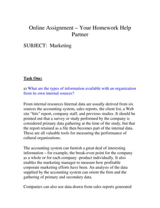Online Assignment – Your Homework Help
                   Partner
SUBJECT: Marketing




Task One:

a) What are the types of information available with an organization
from its own internal sources?

From internal resources Internal data are usually derived from six
sources the accounting system, sales reports, the client list, a Web
site “hits” report, company staff, and previous studies. It should be
pointed out that a survey or study performed by the company is
considered primary data gathering at the time of the study, but that
the report retained as a file then becomes part of the internal data.
These are all valuable tools for measuring the performance of
cultural organizations.

The accounting system can furnish a great deal of interesting
information – for example, the break-even point for the company
as a whole or for each company -product individually. It also
enables the marketing manager to measure how profitable
corporate marketing efforts have been. An analysis of the data
supplied by the accounting system can orient the firm and the
gathering of primary and secondary data.

Companies can also use data drawn from sales reports generated
 