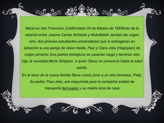 Nació en San Francisco (California)el 24 de febrero de 1955fruto de la relación entre Joanne CaroleSchieble y AbdulfattahJandali (de origen sirio, dos jóvenes estudiantes universitarios que lo entregarían en adopción a una pareja de clase media, Paul y Clara Jobs (Hagopian) de origen armenio Sus padres biológicos se casarían luego y tendrían otra hija, la novelista Mona Simpson  a quien Steve no conocería hasta la edad adulta. En el seno de la nueva familia Steve creció junto a su otra hermana, Patty. Su padre, Paul Jobs, era maquinista para la compañía estatal de transporte ferroviarioy su madre ama de casa