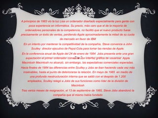 A principios de 1983 vio la luz Lisaun ordenador diseñado especialmente para gente con poca experiencia en informática. Su precio, más caro que el de la mayoría de ordenadores personales de la competencia, no facilitó que el nuevo producto fuese precisamente un éxito de ventas, perdiendo Apple aproximadamente la mitad de su cuota de mercado en favor de IBMEn un intento por mantener la competitividad de la compañía, Steve convence a John Sculley director ejecutivode Pepsi-Colapara tomar las riendas de Apple.En la conferencia anual de Apple del 24 de enerode 1984 Jobs presenta ante una gran expectación el primer ordenador comercial con interfaz gráfica de usuarioel  Apple MacintoshMacintosh no alcanzó, sin embargo, las expectativas comerciales esperadas.Hacia finales de 1984 las diferencias entre Sculley y Jobs se iban haciendo cada vez más insalvables, hasta el punto de deteriorarse la relación. En mayo de 1985  en medio de una profunda reestructuración interna que se saldó con el despido de 1.200 empleados, Sculley relegó a Jobs de sus funciones como líder de la división de MacintoshTras varios meses de resignación, el 13 de septiembrede 1985, Steve Jobs abandonó la compañía que él mismo había fundado 