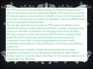 En 1972 entra en la universidad Reed College de Portland (Oregón)Asiste a ella tan sólo 6 meses antes de abandonarla debido al alto coste de sus estudios.En lugar de regresar a casa, continúa asistiendo a clases como oyente unos 18 meses más. Curiosamente sus estudios en caligrafíale serían de utilidad cuando diseñara la tipografía del primer MacTras dos años fuera de casa, en otoño de 1974 regresa a California con el objetivo de realizar un retiro espiritual en la India y consigue un trabajo como técnico en Atari INC un fabricante de videojuegos.De la mano de Steve Wozniak comienza a asistir a las reuniones del Homebrew Computer Club donde Wozniak le cuenta que está intentando construir un pequeño computador casero. Jobs se muestra especialmente fascinado con las posibilidades mercantiles de la idea de Wozniak y le convence para fabricar y vender uno.Después del viaje a la India, a donde fue acompañado por un antiguo compañero del instituto (y más tarde primer empleado de Apple) Daniel Kottke, regresó a su anterior puesto de trabajo en Atari, donde colaboró en la creación del juego Breakout.