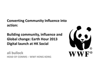 Converting Community Influence into
action:

Building community, influence and
Global change: Earth Hour 2013
Digital launch at HK Social

ali bullock
HEAD OF COMMS – WWF HONG KONG
 