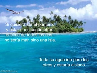 Si quisiera ser el primero,
       y estar unos centímetros
       encima de todos los rios,
      no sería mar, sino una isla.



                        Toda su agua iría para los
                          otros y estaría aislado.
Carlos - Brasil
 