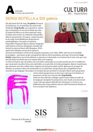 CULTURA
SERGI BOTELLA a SIS galeria
Des del passat dia 8 de març, Sis galeria (travessia
de la Borriana, 6), té instal·lada una selecció del
treball d’en Sergi Botella, una experiència radical,
que es fonamenta en unes peces fetitxe que situa
el conjunt de l’obra en un estret espai que voreja
els límits entre la idea i la realització material dels
objectes que presenta. Tot aquest conjunt de peces
ha de sorgir irremediablement d’experiències
autobiogràfiques a les quals es fa partícip
l’espectador mitjançant objectes alterats, fotografies
amb històries al darrere (fotografies setinades del
festival de música al desert dels Monegros, 2010),
amb la sèrie Murders escenes de la massacre
d’insectes pertorbadors (col·lecció de mosquits assassinats al seu taller, 2009), amb una terra clivellada
de xeringues..., que donen un gir conceptual als objectes del tot quotidians, però que, de la mà d’en Sergi
Botella, adquireixen una lectura diferent, ni oportuna ni afortunada, ni el contrari de tot això, sinó que, com
hem dit, busca uns límits que en la majoria dels casos traspassa.
La selecció de peces que ara podem veure són idees colisionades en un espai mental, que ell va modificant i
que van prenent una altra forma, més mal·leable, en un pla oblic de la idea primigènia, objectes transformats,
que esdevenen una altra realitat, lluny i fugissera de la primera pulsió mental. Igual que els mosquits de
Murders, les primeres idees són assassinades en un ritual fènix, perquè donen pas a tangibilitats d’una
consciència que disgrega i descompon el concepte idea per presentar el concepte objecte amb què guarden
estreta relació perquè tenen un únic nexe comú que és la història, el
pensament, els fets i les vivències d’en Sergi Botella.
Amb una obra difícil de catalogar, aquest artista utilitza el poder de
la imatge per manipular les perspectives, tant visuals com emocionals
i és per això que aquesta dificultat per interpretar es vincula a una
deliberada posició que podríem associar amb l’hermetisme filosòfic en
la seva accepció més alquímica.
Travessia de la Borriana, 6
Sabadell
F. Cutchet
Sabadell
Comerç de proximitatA
núm. 5 març 2013
Sergi Botella
Art / Exposicions
 