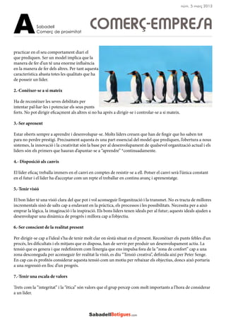 practicar en el seu comportament diari el
que prediquen. Ser un model implica que la
manera de fer d’un té una enorme influència
en la manera de fer dels altres. Per tant aquesta
característica abasta totes les qualitats que ha
de posseir un líder.
2.-Conèixer-se a si mateix
Ha de reconèixer les seves debilitats per
intentar pal·liar-les i potenciar els seus punts
forts. No pot dirigir eficaçment als altres si no ha après a dirigir-se i controlar-se a si mateix.
3.-Ser aprenent
Estar oberts sempre a aprendre i desenvolupar-se. Molts líders creuen que han de fingir que ho saben tot
para no perdre prestigi. Precisament aquesta és una part essencial del model que prediquen, l’obertura a nous
sistemes, la innovació i la creativitat són la base per al desenvolupament de qualsevol organització actual i els
líders són els primers que hauran d’apuntar-se a “aprendre” *continuadamente.
4.- Disposició als canvis
El líder eficaç treballa immers en el canvi en comptes de resistir-se a ell. Potser el canvi serà l’única constant
en el futur i el líder ha d’acceptar com un repte el treballar en continu avanç i aprenentatge.
5.-Tenir visió
El bon líder té una visió clara del que pot i vol aconseguir l’organització i la transmet. No es tracta de millores
incrementals sinó de salts cap a endavant en la pràctica, els processos i les possibilitats. Necessita per a això
emprar la lògica, la imaginació i la inspiració. Els bons líders tenen ideals per al futur; aquests ideals ajuden a
desenvolupar una dinàmica de progrés i millora cap a l’objectiu.
6.-Ser conscient de la realitat present
Per dirigir-se cap a l’ideal s’ha de tenir molt clar on s’està situat en el present. Reconèixer els punts febles d’un
procés, les dificultats i els mitjans que es disposa, han de servir per produir un desenvolupament actiu. La
tensió que es genera i que redefinirem com l’energia que ens impulsa fora de la “zona de confort” cap a una
zona desconeguda per aconseguir fer realitat la visió, es diu “Tensió creativa”, definida així per Peter Senge.
En cap cas és profitós considerar aquesta tensió com un motiu per rebaixar els objectius, doncs això portaria
a una regressió en lloc d’un progrés.
7.-Tenir una escala de valors
Trets com la “integritat” i la “ètica” són valors que el grup percep com molt importants a l’hora de considerar
a un líder.
COMERÇ-EMPRESASabadell
Comerç de proximitatA
núm. 5 març 2013
 