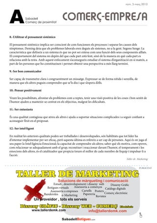 Disseny GRÀFIC - Disseny WEB - COMERÇ Electrònic
www.tallerdemk.com
Posters
Disseny Gràfic
Revistes
Cartells
Botigues virtuals Catàlegs digitals
Estudi , desenvolupament i disseny web
e-Marketing PapereriaBanderoles
Assessoria a empreses
Comerç electrònic
Assessoria a comerços
Un proveïdor , tots els serveis
info@tallerdemk.com
Solucions de màrqueting i comunicació
TALLER DE MARKETING
8.-Utilitzar el pensament sistémico
El pensament sistémico implica ser conscient de com funcionen els processos i separar les causes dels
símptomes. Deming deia que els problemes laborals eren deguts als sistemes, no a la gent. Segons Senge: La
característica que defineix a un sistema és que no pot ser entesa com una funció dels seus components aïllats.
El comportament del sistema no depèn del que cada part està fent, sinó de la manera en què cada part es
relaciona amb la resta. Amb aquest enfocament s’aconsegueix estudiar el sistema d’organització en si mateix, a
part de les persones que ho constitueixen i permet obtenir una perspectiva a més llarg termini.
9.-Ser bon comunicador
Ser capaç de transmetre clara i congruentment un missatge. Expressar-se de forma nítida i senzilla, de
manera que els altres puguin comprendre que se’ls diu i que s’espera d’ells.
10.-Pensar positivament
Veure les possibilitats, afrontar els problemes com a reptes, tenir una visió positiva de les coses i bon sentit de
l’humor ajuden a mantenir-se centrat en els objectius, malgrat les dificultats.
11.-Ser entusiasta
És una qualitat contagiosa que atreu als altres i ajuda a suportar situacions complicades i a seguir confiant a
aconseguir l’èxit en el proposat.
12.-Ser intel·ligent
En realitat les anteriors qualitats poden ser treballades i desenvolupades, són habilitats que tot líder ha
d’intentar implementar per ser eficaç, però aquesta última es refereix a ser cap de persones. Aquí és on juga el
seu paper la Intel·ligència Emocional; la capacitat de comprendre als altres; saber què els motiva, com operen,
com relacionar-se adequadament amb el grup, reconèixer i reaccionar davant l’humor, el temperament i les
emocions dels altres, és el catalitzador que propicia treure el millor de cada membre de l’equip i impulsar-li a
l’acció.
COMERÇ-EMPRESASabadell
Comerç de proximitatA
PUBLICITAT
núm. 5 març 2013
Taller de Marketing
 