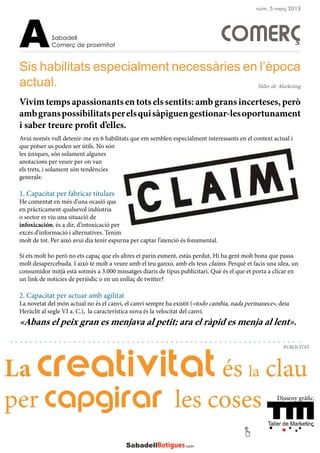 COMERÇ
Vivim temps apassionants en tots els sentits: amb grans incerteses, però
ambgranspossibilitatsperelsquisàpiguengestionar-lesoportunament
i saber treure profit d’elles.
Sis habilitats especialment necessàries en l’època
actual.
Avui només vull detenir-me en 6 habilitats que em semblen especialment interessants en el context actual i
que potser us poden ser útils. No són
les úniques, són solament algunes
anotacions per veure per on van
els trets, i solament són tendències
generals:
1. Capacitat per fabricar titulars
He comentat en més d’una ocasió que
en pràcticament qualsevol indústria
o sector es viu una situació de
infoxicación, és a dir, d’intoxicació per
excés d’informació i alternatives. Tenim
molt de tot. Per això avui dia tenir espurna per captar l’atenció és fonamental.
Si ets molt bo però no ets capaç que els altres et parin esment, estàs perdut. Hi ha gent molt bona que passa
molt desapercebuda. I això té molt a veure amb el teu ganxo, amb els teus claims. Perquè et facis una idea, un
consumidor mitjà està sotmès a 3.000 missatges diaris de tipus publicitari. Què és el que et porta a clicar en
un link de notícies de periòdic o en un enllaç de twitter?
2. Capacitat per actuar amb agilitat
La novetat del món actual no és el canvi, el canvi sempre ha existit («todo cambia, nada permanece», deia
Heràclit al segle VI a. C.), la característica nova és la velocitat del canvi.
«Abans el peix gran es menjava al petit; ara el ràpid es menja al lent».
Sabadell
Comerç de proximitatA
PUBLICITAT
núm. 5 març 2013
Taller de Marketing
La creativitat és la clau
per capgirar les coses Disseny gràfic.
 