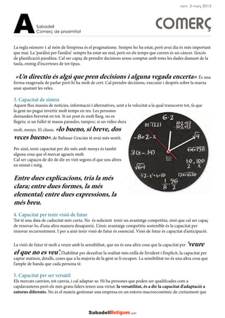 La regla número 1 al món de l’empresa és el pragmatisme. Sempre ho ha estat, però avui dia és més important
que mai. La ‘paràlisi per l’anàlisi’ sempre ha estat un mal, però en els temps que corren és un càncer. L’excés
de planificació paralitza. Cal ser capaç de prendre decisions sense comptar amb totes les dades damunt de la
taula, enmig d’incerteses de tot tipus.
«Un directiu és algú que pren decisions i alguna vegada encerta». És una
forma exagerada de parlar però hi ha molt de cert. Cal prendre decisions, executar i després sobre la marxa
anar ajustant les veles.
3. Capacitat de síntesi
Aquest flux massiu de notícies, informació i alternatives, unit a la velocitat a la qual transcorre tot, fa que
la gent no pugui invertir molt temps en res. Les persones
demanden brevetat en tot. Si un post és molt llarg, no es
llegeix; si un fullet té massa paraules, tampoc; si un vídeo dura
molt, menys. El clàssic «lo bueno, si breve, dos
veces bueno», de Baltasar Gracián té avui més sentit.
Per això, tenir capacitat per dir més amb menys és també
alguna cosa que el mercat agraeix molt.
Cal ser capaços de dir de dir en vint segons el que uns altres
en minut i mitg.
Entre dues explicacions, tria la més
clara; entre dues formes, la més
elemental; entre dues expressions, la
més breu.
4. Capacitat per tenir visió de futur
Tot té una data de caducitat més curta. No és suficient tenir un avantatge competitiu, sinó que cal ser capaç
de renovar-lo, d’una altra manera desapareix. L’únic avantatge competitiu sostenible és la capacitat per
innovar recurrentment. I per a això tenir visió de futur és essencial. Visió de futur és capacitat d’anticipació.
La visió de futur té molt a veure amb la sensibilitat, que no és una altra cosa que la capacitat per ‘veure
el que no es veu’, l’habilitat per desxifrar la realitat més enllà de l’evident i l’explícit, la capacitat per
captar matisos, detalls, coses que a la majoria de la gent se li escapen. La sensibilitat no és una altra cosa que
l’ample de banda que cada persona té.
5. Capacitat per ser versàtil
Els mercats canvien, tot canvia, i cal adaptar-se. Hi ha persones que poden ser qualificades com a
capdavanteres però els més grans líders tenen una virtut: la versatilitat, és a dir la capacitat d’adaptació a
entorns diferents. No és el mateix gestionar una empresa en un entorn macroeconòmic de creixement que
Sabadell
Comerç de proximitatA
núm. 5 març 2013
COMERÇ
 