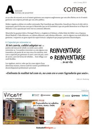 en un altre de recessió; no és el mateix gestionar una empresa anglosaxona que una altra llatina; no és el mateix
gestionar una empresa privada que una altra pública.
Moltes vegades es debat si és millor entrenador Pep Guardiola que Mourinho. L’assolit per Pep en el club culé és
sorprenent, però hi ha una cosa que té Mourinho que no té Guardiola (i que ara podrà demostrar en el Bayer de
Münich) i és la capacitat per tenir èxit en contextos diferents.
Mourinho ha guanyat títols a Portugal (Porto), a Anglaterra (Chelsea), a Itàlia (Inter de Milà) i ara a Espanya
(Reial Madrid). Clubs diferents, en cultures diferents, amb idiomes diferents... això és alguna cosa molt difícil de
gestionar, i requereix un gran esperit de supervivència i adaptació que poques persones desenvolupen.
6. Capacitat per reinventar-se
Si tot canvia, caldrà adaptar-se; i si
parlem del mercat de treball, en molts casos caldrà
reinventar-se. I no parlem reinventar-se com alguna cosa
traumàtica, de passar de ser una cosa a la contrària, sinó
com a capacitat per gestionar el canvi: canvi de país, canvi
de sector, canvi de forma de treballar... Això obliga a ser
molt flexibles.
Les rigideses, això és, voler que les coses siguin d’una
determina manera, minven molt les nostres possibilitats de
desenvolupament professional i personal.
«Enfronta la realitat tal com és, no com era o com t’agradaria que anés».
Sabadell
Comerç de proximitatA
C/.Palanca 8-10 Sabadell
93 127 89 36
Presenta aquest anunci
i et farem un 10% de dte.
PUBLICITAT
núm. 5 març 2013
Taller de Marketing
COMERÇ
 