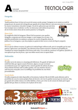 DIUMENGES FEBRER 17 i 24
MARÇ 3, 10, 17 i 24
A 2/4 de 12 del matí i a les 6 de la tarda
Montllor i Pujal, 103
La Creu Alta
08208 – Sabadell
Tel. 93 717 94 01
Uneix-te a l’aventura
Sabadell
Comerç de proximitatA
Fotografia
Instagram
També podríem haver-la ficat en la secció de xarxes socials, perquè Instagram no és només un molt bé
programa per als amants de la fotografia que agradin de tot tipus d’efectes, sinó una comunitat on compartir
les nostres instantànies i descobrir imatges. Una de les aplicacions que més forta
han irromput mai en Android, i un lloc on interactuar amb milions de persones
de tot el món entorn d’una de les nostres passions: La fotografia.
Photo Grid
El complinche ideal de Instagram. Photo Grid ens permet crear quadres
fotogràfics compostos per diverses imatges i a més assignar-los un marc. Les
plantilles predefinides ens ajudaran a preparar les nostres fotografías abans de
publicar-les en Instagram, o per descomptat en qualsevol altre servei a través de l’opció compartir.
QuickPic
Pot ser que les últimes versions i la galeria de Android hagin millorat molt, però és innegable que ha estat
gràcies a aplicacions com QuickPic, que ofereixen d’una manera atractiva i intuïtiva la possibilitat de
visualitzar les nostres fotografies d’una forma molt veloç. Si no acaba de convèncer-te la galeria, QuickPic és
una aplicació que has de provar, i que sens dubte mereix estar en aquest llistat.
Multimèdia
Spotify
El millor servei de música en streaming amb diferència. Per gaudir de l’aplicació
mòbil farà falta que siguem usuaris Premium, alguna cosa que recomano
encaridament ja que una vegada ho fem, estarem gaudint de milions de pistes
d’una infinitat d’artistes amb la millor qualitat, sota una interfície de luxe, i
amb funcions avançades com el scrobbling o la possibilitat de crear llistes
personalitzades.
TuneIn Radio
El millor programa de ràdio disponible en l’ecosistema Android. Més de 60.000 canals diferents amb la
possibilitat de crear les nostres pròpies llistes de favorits o de triar la qualitat musical que ens interessi: Alta,
per gaudir de la millor música a la millor fidelitat, o baixa, per evitar un alt consum de dades però seguir
gaudint del que abans es coneixia com el plaure de les ones.
TECNOLOGIA
PUBLICITAT
núm. 5 març 2013
 