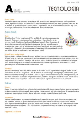 Super Video
Una de les novetats de Samsung Galaxy S3, un dels terminals més potents del moment, era la possibilitat
treure popups de vídeo per així reproduir-los mentre escrivíem un missatge o fèiem qualsevol altra cosa. Ara
és possible en qualsevol telèfon Android gràcies a Super Video, una de les millors aplicacions de l’any, i una
utilitat que també farà les delícies dels amants de la música de YouTube.
Xarxes Socials
Boid
El millor client Twitter para Android? Pot ser. Haig de reconèixer que quan vaig
descobrir Boid em va entusiasmar el seu minimalísme i el aprofitar les noves
opcions visuals d’Ice Cream Sandwich i Jelly Bean, i després d’uns durs mesos de
desenvolupament en els quals l’aplicació es va tornar fins i tot inestable, aquest
producte, que encara està en beta, torna a funcionar a la perfecció sent un dels clients
més còmodes disponibles. En uns dies estaran llestes les notificacions Push, la guinda
que li falta perquè no hàgim de fer-nos la pregunta inicial.
FriendCaster for Facebook
Siguem sincers. L’aplicació de Facebook per Android empesta. Afortunadament existeixen alternatives com
FriendCaster, un client que ens ofereix accés a la xarxa social més gran sota una interfície intuïtiva i atractiva.
La possibilitat de triar temes foscos per així estalviar bateria, de xatejar gaudint de totes les característiques
de la versió d’escriptori, o de sincronitzar els nostres contactes són algunes de les seves armes. Ah, i dues
paraules que se m’oblidava esmentar: Notificacions Push.
Jolicloud
Jolicloud és una molt bona idea per als amants de les xarxes socials. Segurament al llarg del dia feu like en
una infinitat de vincles i fotografies, a més de publicar els vostres propis continguts per contribuir a la gran
biblioteca d’entreteniment que és Internet. Doncs bé, aquest servei reuneix tots aquests continguts creats per
nosaltres connectant-se al nostre compte de Facebook, Twitter o Instagram i mostrant-nos un stream amb la
nostra activitat social on podrem a més crear col·leccions, o seguir les d’altres usuaris de Jolicloud.
Sistema
Swype
Swype és amb tota probabilitat el millor teclat Android disponible, i una eina que farà que les nostres cotes de
productivitat es disparin gràcies a la seva proposta: Per escriure tan sols haurem de lliscar els nostres dits, fent
un deixant per completar paraules. Swype fa la resta, incloent espais i facilitant-nos la vida.
Light Flow
L’aplicació definitiva per treure tot el profit a les notificacions led o premi. Amb ella seràs capaç de dir-li al
teu dispositiu Android en quin color, freqüència o amb quina alarma ha d’avisar-te quan entren correus,
quan reps un like en Instagram o quan algú ens deixa un missatge en la bústia de veu. Una de les aplicacions
imprescindibles de l’ecosistema, i una adquisició de Google hauria de realitzar, i fer del servei alguna cosa
nadiu en Android.
AppBrain Ad Detector
TECNOLOGIASabadell
Comerç de proximitatA
núm. 5 març 2013
 