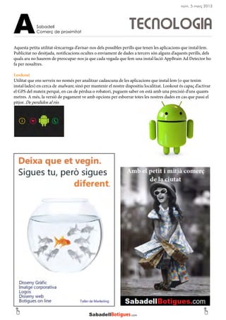Aquesta petita utilitat s’encarrega d’avisar-nos dels possibles perills que tenen les aplicacions que instal·lem.
Publicitat no desitjada, notificacions ocultes o enviament de dades a tercers són alguns d’aquests perills, dels
quals ara no haurem de preocupar-nos ja que cada vegada que fem una instal·lació AppBrain Ad Detector ho
fa per nosaltres.
Lookout
Utilitat que ens serveix no només per analitzar cadascuna de les aplicacions que instal·lem (o que tenim
instal·lades) en cerca de malware, sinó per mantenir el nostre dispositiu localitzat. Lookout és capaç d’activar
el GPS del mateix perquè, en cas de pèrdua o robatori, puguem saber on està amb una precisió d’uns quants
metres. A més, la versió de pagament ve amb opcions per esborrar totes les nostres dades en cas que passi el
pitjor. De perdidos al río.
TECNOLOGIASabadell
Comerç de proximitatA
núm. 5 març 2013
 