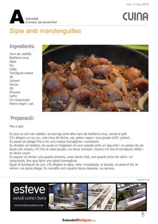 Preparació:
Pas a pas:
Es pica la carn de vedella i es barreja amb altre tant de botifarra crua, sense la pell.
S’hi afegeix un ou cru, una mica de farina, sal, pebre negre i una picada d’all i julivert.
Es pasta tot plegat fins a fer una massa homogènia i consistent.
Es divideix en boletes, les quals es fregeixen en una cassola amb un raig d’oli i un pessic de sal.
Quan són rosses, s’hi tira la ceba picada i es deixa enrossir. Llavors s’hi tira el tomàquet ratllat i
es deixa coure.
Es piquen al morter uns quants pinyons, unes dents d’all, uns quants brins de safrà i un
carquinyoli, fins que facin una pasta homogènia.
Quan el tomàquet és cuit, s’hi afegeix la sípia, neta i trossejada, la picada, es posa el foc al
mínim i es deixa ofegar. Es rescalfa vint-i-quatre hores després i es serveix.
Sípia amb mandonguilles
CUINA
Carn de vedella
Botifarra crua
Sípia
Ou
Ceba
Tomàquet madur
All
Julivert
Farina
Oli
Pinyons
Safrà
Un carquinyoli
Pebre negre i sal.
Sabadell
Comerç de proximitatA
www.estevecuines.com
Ingredients:
PUBLICITAT
núm. 5 març 2013
 