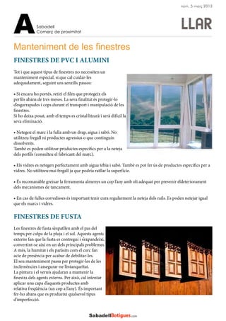 LLAR
Manteniment de les finestres
FINESTRES DE PVC I ALUMINI
Tot i que aquest tipus de finestres no necessiten un
manteniment especial, si que cal cuidar-les
adequadament, seguint uns senzills passos:
• Si encara ho portés, retiri el film que protegeix els
perfils abans de tres mesos. La seva finalitat és protegir-lo
d’esgarrapades i cops durant el transport i manipulació de les
finestres.
Si ho deixa posat, amb el temps es cristal·litzarà i serà difícil la
seva eliminació.
• Netegeu el marc i la fulla amb un drap, aigua i sabó. No
utilitzeu fregall ni productes agressius o que continguin
dissolvents.
També es poden utilitzar productes específics per a la neteja
dels perfils (consulteu el fabricant del marc).
• Els vidres es netegen perfectament amb aigua tèbia i sabó. També es pot fer ús de productes específics per a
vidres. No utilitzeu mai fregall ja que podria ratllar la superfície.
• És recomanable greixar la ferramenta almenys un cop l’any amb oli adequat per prevenir eldeteriorament
dels mecanismes de tancament.
• En cas de fulles corredisses és important tenir cura regularment la neteja dels rails. Es poden netejar igual
que els marcs i vidres.
FINESTRES DE FUSTA
Les finestres de fusta s’espatllen amb el pas del
temps per culpa de la pluja i el sol. Aquests agents
externs fan que la fusta es contregui i s’expandeixi,
convertint-se així en un dels principals problemes.
A més, la humitat i els paràsits com el corc fan
acte de presència per acabar de debilitar-les.
El seu manteniment passa per protegir-les de les
inclemències i assegurar-ne l’estanqueïtat.
La pintura i el vernís ajudaran a mantenir la
finestra dels agents externs. Per això, cal intentar
aplicar una capa d’aquests productes amb
relativa freqüència (un cop a l’any). És important
fer-ho abans que es produeixi qualsevol tipus
d’imperfecció.
Sabadell
Comerç de proximitatA
núm. 5 març 2013
 