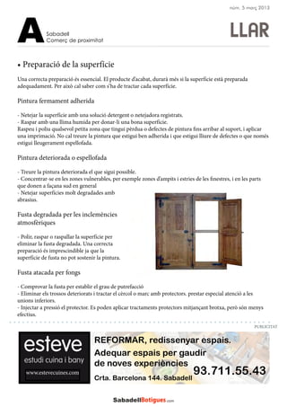 LLAR
www.estevecuines.com
REFORMAR, redissenyar espais.
Adequar espais per gaudir
de noves experiències
93.711.55.43Crta. Barcelona 144. Sabadell
• Preparació de la superfície
Una correcta preparació és essencial. El producte d’acabat, durarà més si la superfície està preparada
adequadament. Per això cal saber com s’ha de tractar cada superfície.
Pintura fermament adherida
- Netejar la superfície amb una solució detergent o netejadora registrats.
- Raspar amb una llima humida per donar-li una bona superfície.
Raspeu i poliu qualsevol petita zona que tingui pèrdua o defectes de pintura fins arribar al suport, i aplicar
una imprimació. No cal treure la pintura que estigui ben adherida i que estigui lliure de defectes o que només
estigui lleugerament espellofada.
Pintura deteriorada o espellofada
- Treure la pintura deteriorada el que sigui possible.
- Concentrar-se en les zones vulnerables, per exemple zones d’ampits i estries de les finestres, i en les parts
que donen a façana sud en general
- Netejar superfícies molt degradades amb
abrasius.
Fusta degradada per les inclemències
atmosfèriques
- Polir, raspar o raspallar la superfície per
eliminar la fusta degradada. Una correcta
preparació és imprescindible ja que la
superfície de fusta no pot sostenir la pintura.
Fusta atacada per fongs
- Comprovar la fusta per establir el grau de putrefacció
- Eliminar els trossos deteriorats i tractar el cèrcol o marc amb protectors. prestar especial atenció a les
unions inferiors.
- Injectar a pressió el protector. Es poden aplicar tractaments protectors mitjançant brotxa, però són menys
efectius.
Sabadell
Comerç de proximitatA
PUBLICITAT
núm. 5 març 2013
 