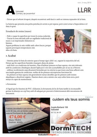 - Deixar que el solvent s’evapori, després reconstruir amb farcit o amb un sistema reparador de la fusta.
La fusteria que presenta una petita putrefacció sovint es pot reparar, però convé avisar a l’especialista si el
dany és gran.
Exsudació de resina (nusos)
- Polir o raspar la superfície per treure la resina endurida.
- Tractar la zona afectada amb un segellador tradicional de
nusos o un imprimador d’alumini en
làmines.
Aquest problema és més visible amb colors foscos, perquè
aquests provoquen temperatures més
altes a la fusta.
• Acabat
- Intentar pintar la fusta de exterior quan el temps sigui càlid i sec, seguint la trajectòria del sol.
Deixar que les superfícies humides s’assequin abans de pintar.
- amb fred o en condicions de humitat, s’han d’utilitzar pintures en base aquosa. són més tolerants
amb les condicions climàtiques durant l’aplicació i són més aconsellables per al seu ús a l’hivern.
- utilitzar recobriments específicament formulats per ús exterior ja que tenen una bona adhesió sota
una àmplia gamma de condicions. moltes de les pintures microporoses funcionen bé.
- les pintures en base aquosa són generalment menys durables que les pintures amb resines
alquídiques a dissolvent orgànic. Haurien durar com a mínim cinc anys sobre fusta nova, però
menys en capes de manteniment .
• Ferramenta
A l’igual que les finestres de PVC i d’alumini, la ferramenta de les de fusta també és recomanable
greixar-la almenys un cop l’any amb oli adequat per prevenir el deteriorament dels mecanismes de
tancament.
LLARSabadell
Comerç de proximitatA
Avgda.Barberà 106
Sabadell
cuidem els teus somnis
PUBLICITAT
núm. 5 març 2013
Colchón viscoelástico con extractos de
aceite de soja, con un núcleo combinado de
material PureSense de alta calidad.
474,00 €Abans: 790,00 €
Estalvies: 40.00%
oferta vàlida fins a final d’existències
93 712 36 19
 
