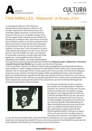CULTURA
FINA MIRALLES, “Matances” al Museu d’Art
A començaments dels anys 70 les televisions
retransmetien la primera guerra en directe, la del
Vietnam. Aquest accés a una informació tan cruel i
immediata colpejà consciències en tots els estrats de
la societat, i les arts no en van quedar al marge. Arreu
del món, alguns artistes van basar els seus treballs en la
introspecció, la meditació sobre l’ésser humà, en fer de la
idea la referència estètica, en fer del seu pensament l’inici
d’una acció artística i trastocaren de nou els fonaments
de les tendències de l’art que marcava la tendència fins
aleshores i, al nostre país, i més concretament a la nostra
ciutat, aquests esdeveniments van calar i es van obrir pas
des de la Sala Tres de Belles Arts, que va ser testimoni
de memorables exposicions concepto-objectuals durant
aquells anys, i entre aquelles persones hi havia la
sabadellenca Fina Miralles, una artista multidisciplinar
de la qual el Museu d’Art ha presentat l’exposició i l’audiovisual Matances, poder i subjectivitat. Una lectura
visual de l’arxiu de Fina Miralles i que es podrà veure fins al dia 19 de març.
La locució de Plaute “l’home és un llop per a l’home” esdevé paradigmàtica quan l’espectador s’enfronta a
aquesta seqüència d’idees-collages que plasmen la vulnerabilitat de l’ésser sotmès, que el monocromatisme
imperant, com era el país quan la Fina comença aquesta sèrie, encara accentua més el discurs de subjugació,
perquè encara que a primera vista l’exposició pugui semblar una apologia de la mort, el que són aquestes
peces és la macabra presència incondicional de la por, que s’exerceix en forma de diana de tir, com si fos un
Big brother orwellià, un futur 1984 que en la primera part dels 70 i fins i tot ben entrat el període democràtic,
encara campaven per aquest país els sanchezcovisas que pensaven que eren els divinament designats per
arrencar les males herbes de l’hort franquista.
Les frases que acompanyen les obres no deixen
lloc al dubte com ara el que podria ser l’aforisme
d’un botxí: Sóc innocent. Jo no l’he mort, l’ha mort
la Justícia. En altres peces, els símbols, carregats
de significat, com l’anagrama dels Guerrilleros de
Cristo Rey, la Magen David i una creu, que ens ha
fet pensar en un anagrama molt recent com és el
Coexist antireligiós, són presents com una llosa, la
que representa el poder i l’absurditat dels que en
algun moment han pensat que la por mou el món i
que la seva influència podria esdevenir eterna.
Que ningú busqui en aquestes peces de Fina
Miralles aquella amabilitat visual que se li suposa
a l’art, no ha estat mai el seu leit motiv, quasi ens
atreviríem a dir el contrari, tret de l’època en la qual
va crear per Éczema el Doblec d’Ona. L’obra de Miralles és contundent ara i ho era en aquells primigenis
setantes que van trastocar la percepció de les arts en tots els seus aspectes i Fina Miralles forma part, per dret
propi, d’aquesta estela d’artistes que s’han guanyat el renom internacional.
F. Cutchet
Sabadell
Comerç de proximitatA
núm. 5 març 2013
Art / Exposicions
 