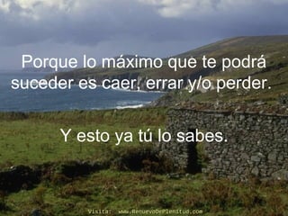 Porque lo máximo que te podrá
suceder es caer, errar y/o perder.
Y esto ya tú lo sabes.
Visita: www.RenuevoDePlenitud.comVisita: www.RenuevoDePlenitud.com
 