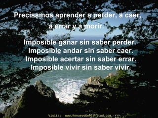 Precisamos aprender a perder, a caer,
a errar y a morir.
Imposible ganar sin saber perder.
Imposible andar sin saber caer.
Imposible acertar sin saber errar.
Imposible vivir sin saber vivir.
Visita: www.RenuevoDePlenitud.comVisita: www.RenuevoDePlenitud.com
 
