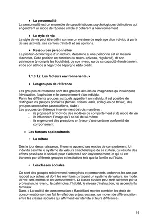 ♦ La personnalité
La personnalité est un ensemble de caractéristiques psychologiques distinctives qui
engendrent un mode de réponse stable et cohérent à l’environnement.
♦ Le style de vie
Le style de vie peut être défini comme un système de repérage d’un individu à partir
de ses activités, ses centres d’intérêt et ses opinions.
♦ Ressources personnelles
La position économique d’un individu détermine si une personne est en mesure
d’acheter. Cette position est fonction du revenu (niveau, régularité), de son
patrimoine (y compris les liquidités), de son niveau ou de sa capacité d’endettement
et de son attitude à l’égard de l’épargne et du crédit.
1.1.3.1.2. Les facteurs environnementaux
♦ Les groupes de référence
Les groupes de référence sont des groupes actuels ou imaginaires qui influencent
l’évaluation, l’aspiration et le comportement d’un individu.
Parmi les différents groupes auxquels appartient un individu, il est possible de
distinguer les groupes primaires (famille, voisins, amis, collègues de travail), des
groupes secondaires (associations, clubs).
Les groupes de référence interviennent de trois manières :
- ils proposent à l’individu des modèles de comportement et de mode de vie
- ils influencent l’image qu’il se fait de lui-même
- ils engendrent des pressions en faveur d’une certaine conformité de
comportement.
♦ Les facteurs socioculturels
•

La culture

Dès le jour de sa naissance, l’homme apprend ses modes de comportement. Un
individu assimile le système de valeurs caractéristique de sa culture, qui résulte des
efforts passés de la société pour s’adapter à son environnement, et qui lui est
transmis par différents groupes et institutions tels que la famille ou l'école.
•

Les classes sociales

Ce sont des groupes relativement homogènes et permanents, ordonnés les uns par
rapport aux autres, et dont les membres partagent un système de valeurs, un mode
de vie, des intérêts et un comportement. La classe sociale peut être identifiée par la
profession, le revenu, le patrimoine, l’habitat, le niveau d’instruction, les ascendants
familiaux…
Dans « La société de consommation » Baudrillard montre combien les choix de
consommation sont en fait le reflet des enjeux sociaux, un moyen de différenciation
entre les classes sociales qui affirment leur identité et leurs différences.

16

 
