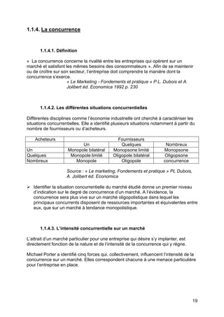 1.1.4. La concurrence

1.1.4.1. Définition
« La concurrence concerne la rivalité entre les entreprises qui opèrent sur un
marché et satisfont les mêmes besoins des consommateurs ». Afin de se maintenir
ou de croître sur son secteur, l’entreprise doit comprendre la manière dont la
concurrence s’exerce.
« Le Marketing - Fondements et pratique » P.L. Dubois et A.
Jolibert éd. Economica 1992 p. 230

1.1.4.2. Les différentes situations concurrentielles
Différentes disciplines comme l’économie industrielle ont cherché à caractériser les
situations concurrentielles. Elle a identifié plusieurs situations notamment à partir du
nombre de fournisseurs ou d’acheteurs.
Acheteurs
Un
Quelques
Nombreux

Un
Monopole bilatéral
Monopole limité
Monopole

Fournisseurs
Quelques
Monopsone limité
Oligopole bilatéral
Oligopole

Nombreux
Monopsone
Oligopsone
concurrence

Source : « Le marketing, Fondements et pratique » PL Dubois,
A. Jolibert éd. Economica
Ø Identifier la situation concurrentielle du marché étudié donne un premier niveau
d’indication sur le degré de concurrence d’un marché. A l’évidence, la
concurrence sera plus vive sur un marché oligopolistique dans lequel les
principaux concurrents disposent de ressources importantes et équivalentes entre
eux, que sur un marché à tendance monopolistique.

1.1.4.3. L’intensité concurrentielle sur un marché
L’attrait d’un marché particulier pour une entreprise qui désire s’y implanter, est
directement fonction de la nature et de l’intensité de la concurrence qui y règne.
Michael Porter a identifié cinq forces qui, collectivement, influencent l’intensité de la
concurrence sur un marché. Elles correspondent chacune à une menace particulière
pour l’entreprise en place.

19

 