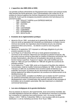 ♦ L’apparition des GMS (GSA et GSS)
Les grandes surfaces alimentaires et d’équipement de la maison sont presque toutes
nées pendant les trente glorieuses. Avec l’individualisation des modes de vie, la
pratique du discount gagnera les chaînes d’équipement de la personne dans les
années 80. Avant que les enseignes de produits culturels et de hard-discount ne
prennent le relais.
- 1958 : GOULET TURPIN ouvre EXPRESS MARCHE
- 1960 : CARREFOUR
- 1961 : AUCHAN
- 1967 : STOC
- 1969 : CASTORAMA
- 1972 : CONTINENT
- 1973 : INTERMARCHE
- 1976 : DECATHLON…
♦ Evolution de la réglementation juridique
•

•
•

•

•

décret du 24 juin 1958 : promulgué par le général De Gaulle, ce texte interdit le
refus de vente qu’opposaient les industriels aux distributeurs, la fixation de prix
minimum de revente, les majorations discriminatoires de prix, les ententes
entravant la libre concurrence… Ce décret a ouvert la voie à la grande
distribution.
Décret du 16 septembre 1971 imposant un affichage obligatoire du prix des
produits exposés à la vente
La loi Royer du 27 décembre 1973 est un texte général d’orientation du
commerce et de l’artisanat. Réprimant par exemple la publicité trompeuse, elle
est surtout connue comme le texte pilier en matière d’urbanisme commercial. Par
le biais d’autorisations, elle influe sur la localisation des points de vente en
fonction de leur superficie. Toujours en vigueur, elle a été modifiée par la loi
Sapin en 1992 puis par la loi Raffarin en 1996 afin de geler les ouvertures de
grandes surfaces.
La loi Galland du 1er juillet 1996, porte sur la loyauté et l’équilibre des relations
commerciales. Cette loi modifie l’ordonnance Balladur de 1986 : le refus de vente
n’est plus un délit civil, la prohibition de la revente à perte est étendue aux
publicités l’annonçant, la pratique de prix abusivement bas est réprimée. Elle
précise également les délais de paiement, les conditions de référencement et de
déréférencement, etc.
La loi Gayssot (2000), complète la loi Raffarin par la création de SCT (schémas
de cohérence territoriale) prévoyant d’assurer les grands équilibres entre le
développement urbain, la préservation des espaces naturels et des paysages et
la limitation de la circulation automobile. Elle vise notamment un urbanisme
commercial harmonieux.

♦ Les axes stratégiques de la grande distribution
Sous la pression du discount, des hypermarchés, de la concurrence mondiale, des
nouvelles législations freinant les créations , les distributeurs cherchent à consolider
leur croissance et à optimiser leurs performances. (voir « la course à la taille
critique » LSA n° 1609 du 3 décembre 1998 et « Les nouveaux défis de la grande
distribution » L’art du marketing Les Echos 18 et 19 juin 1999).
26

 