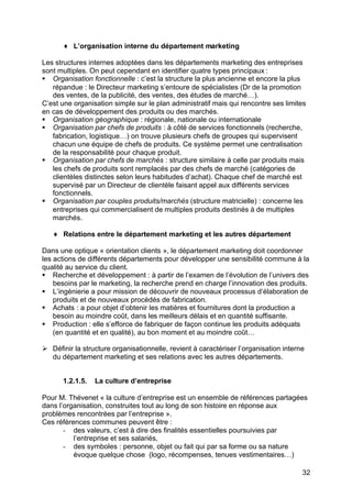 ♦ L’organisation interne du département marketing
Les structures internes adoptées dans les départements marketing des entreprises
sont multiples. On peut cependant en identifier quatre types principaux :
§ Organisation fonctionnelle : c’est la structure la plus ancienne et encore la plus
répandue : le Directeur marketing s’entoure de spécialistes (Dr de la promotion
des ventes, de la publicité, des ventes, des études de marché…).
C’est une organisation simple sur le plan administratif mais qui rencontre ses limites
en cas de développement des produits ou des marchés.
§ Organisation géographique : régionale, nationale ou internationale
§ Organisation par chefs de produits : à côté de services fonctionnels (recherche,
fabrication, logistique…) on trouve plusieurs chefs de groupes qui supervisent
chacun une équipe de chefs de produits. Ce système permet une centralisation
de la responsabilité pour chaque produit.
§ Organisation par chefs de marchés : structure similaire à celle par produits mais
les chefs de produits sont remplacés par des chefs de marché (catégories de
clientèles distinctes selon leurs habitudes d’achat). Chaque chef de marché est
supervisé par un Directeur de clientèle faisant appel aux différents services
fonctionnels.
§ Organisation par couples produits/marchés (structure matricielle) : concerne les
entreprises qui commercialisent de multiples produits destinés à de multiples
marchés.
♦ Relations entre le département marketing et les autres département
Dans une optique « orientation clients », le département marketing doit coordonner
les actions de différents départements pour développer une sensibilité commune à la
qualité au service du client.
§ Recherche et développement : à partir de l’examen de l’évolution de l’univers des
besoins par le marketing, la recherche prend en charge l’innovation des produits.
§ L’ingénierie a pour mission de découvrir de nouveaux processus d’élaboration de
produits et de nouveaux procédés de fabrication.
§ Achats : a pour objet d’obtenir les matières et fournitures dont la production a
besoin au moindre coût, dans les meilleurs délais et en quantité suffisante.
§ Production : elle s’efforce de fabriquer de façon continue les produits adéquats
(en quantité et en qualité), au bon moment et au moindre coût…
Ø Définir la structure organisationnelle, revient à caractériser l’organisation interne
du département marketing et ses relations avec les autres départements.
1.2.1.5.

La culture d’entreprise

Pour M. Thévenet « la culture d’entreprise est un ensemble de références partagées
dans l’organisation, construites tout au long de son histoire en réponse aux
problèmes rencontrées par l’entreprise ».
Ces références communes peuvent être :
- des valeurs, c’est à dire des finalités essentielles poursuivies par
l’entreprise et ses salariés,
- des symboles : personne, objet ou fait qui par sa forme ou sa nature
évoque quelque chose (logo, récompenses, tenues vestimentaires…)
32

 