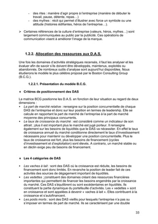 -

des rites : manière d’agir propre à l’entreprise (manière de débuter le
travail, pause, détente, repas…)
des mythes : récit qui permet d’illustrer avec force un symbole ou une
attitude (histoires édifiantes, héros de l’entreprise…).

Ø Certaines références de la culture d’entreprise (valeurs, héros, mythes…) sont
largement communiquées au public par la publicité. Ces opérations de
communication visent à améliorer l’image de la marque.

1.2.2. Allocation des ressources aux D.A.S.
Une fois les domaines d’activités stratégiques recensés, il faut les analyser et les
évaluer afin de savoir s’ils doivent être développés, maintenus, exploités ou
abandonnés. De nombreux outils d’analyse sont aujourd’hui disponibles. Nous
étudierons le modèle le plus célèbre proposé par le Boston Consulting Group
(B.C.G.).
1.2.2.1. Présentation du modèle B.C.G.
♦ Critères de positionnement des DAS
La matrice BCG positionne les D.A.S. en fonction de leur situation au regard de deux
dimensions :
• La part de marché relative : renseigne sur la position concurrentielle de chaque
DAS de l’entreprise et donc sur leur position en termes de leadership. Elle se
calcule en rapportant la part de marché de l’entreprise à la part de marché
moyenne des principaux concurrents.
• Le taux de croissance du marché : est considéré comme un indicateur de son
attrait ; plus il est important plus le marché est jugé porteur. Il renseigne
également sur les besoins de liquidités que le DAS va nécessiter. En effet le taux
de croissance annuel du marché conditionne directement le taux d’investissement
nécessaire pour maintenir ou développer une position concurrentielle. Plus le
taux de croissance est fort, plus les besoins de financement (cycles
d’investissement et d’exploitation) sont élevés. A contrario, un marché stable ou
en déclin exige peu de besoins de financement.
♦ Les 4 catégories de DAS
•
•

•

Les vaches à lait : sont des DAS où la croissance est réduite, les besoins de
financement sont donc limités. En revanche la position de leader fait de ces
activités des sources de dégagement important de liquidités.
Les vedettes : constituent des domaines créant des ressources financières
importantes qui permettent de financer les besoins engendrés par la croissance
du marché. Ces DAS s’équilibrent ou sont excédentaires en liquidités. Ils
constituent la partie dynamique du portefeuille d’activités. Les « vedettes » sont
en croissance et sont appelées à devenir « vaches à lait ». Elles contribuent à la
croissance et s’autofinancent.
Les poids morts : sont des DAS vieillis pour lesquels l’entreprise n’a pas su
s’imposer en termes de part de marché. Ils se caractérisent par une double
33

 