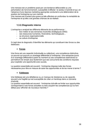 Une menace est un problème posé par une tendance défavorable ou une
perturbation de l’environnement, susceptible d’affecter le secteur d’activité et qui, en
l’absence d’une réponse marketing appropriée conduirait à une détérioration de la
position de l’entreprise sur son marché.
Une menace est d’autant plus grave qu’elle affectera en profondeur la rentabilité de
l’entreprise et qu’elle a de grandes chances de se réaliser.

1.3.2. Diagnostic interne
L’entreprise a analysé les différents éléments de sa performance :
- Son métier et ses domaines d’activités stratégiques (DAS)
- ses ressources humaines, financières, technologiques…
- sa structure organisationnelle
- sa culture d’entreprise
Il s’agit dans le diagnostic d’identifier les éléments qui constituent des forces ou des
faiblesses.
♦ Forces
Une force est une capacité (individuelle ou collective), une compétence distinctive,
un pouvoir qui procure un avantage différentiel à l’entreprise. Une entreprise jouira
d’un avantage différentiel à partir du moment où ses compétences distinctives lui
permettront de remplir plus facilement que ses concurrents les conditions requises
pour exploiter une opportunité avec succès.
La question essentielle est souvent : l’entreprise dispose-t-elle des forces
nécessaires pour être en mesure de saisir les opportunités et de les mener à terme ?
♦ Faiblesses
Une faiblesse est une défaillance ou un manque de résistance ou de capacité,
souvent une fragilité qui est susceptible de créer un handicap dans un domaine
d’activité.
La question essentielle est souvent : l’entreprise doit-elle se limiter aux opportunités
correspondant à ses forces actuelles ou bien acquérir les compétences qui lui font
défaut pour affronter de nouveaux marchés ?

36

 