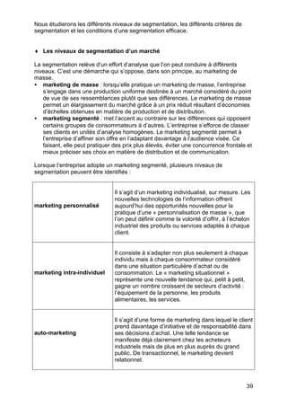 Nous étudierons les différents niveaux de segmentation, les différents critères de
segmentation et les conditions d’une segmentation efficace.
♦ Les niveaux de segmentation d’un marché
La segmentation relève d’un effort d’analyse que l’on peut conduire à différents
niveaux. C’est une démarche qui s’oppose, dans son principe, au marketing de
masse.
• marketing de masse : lorsqu’elle pratique un marketing de masse, l’entreprise
s’engage dans une production uniforme destinée à un marché considéré du point
de vue de ses ressemblances plutôt que ses différences. Le marketing de masse
permet un élargissement du marché grâce à un prix réduit résultant d’économies
d’échelles obtenues en matière de production et de distribution.
• marketing segmenté : met l’accent au contraire sur les différences qui opposent
certains groupes de consommateurs à d’autres. L’entreprise s’efforce de classer
ses clients en unités d’analyse homogènes. Le marketing segmenté permet à
l’entreprise d’affiner son offre en l’adaptant davantage à l’audience visée. Ce
faisant, elle peut pratiquer des prix plus élevés, éviter une concurrence frontale et
mieux préciser ses choix en matière de distribution et de communication.
Lorsque l’entreprise adopte un marketing segmenté, plusieurs niveaux de
segmentation peuvent être identifiés :

marketing personnalisé

marketing intra-individuel

auto-marketing

Il s’agit d’un marketing individualisé, sur mesure. Les
nouvelles technologies de l’information offrent
aujourd’hui des opportunités nouvelles pour la
pratique d’une « personnalisation de masse », que
l’on peut définir comme la volonté d’offrir, à l’échelon
industriel des produits ou services adaptés à chaque
client.

Il consiste à s’adapter non plus seulement à chaque
individu mais à chaque consommateur considéré
dans une situation particulière d’achat ou de
consommation. Le « marketing situationnel »
représente une nouvelle tendance qui, petit à petit,
gagne un nombre croissant de secteurs d’activité :
l’équipement de la personne, les produits
alimentaires, les services.

Il s’agit d’une forme de marketing dans lequel le client
prend davantage d’initiative et de responsabilité dans
ses décisions d’achat. Une telle tendance se
manifeste déjà clairement chez les acheteurs
industriels mais de plus en plus auprès du grand
public. De transactionnel, le marketing devient
relationnel.

39

 