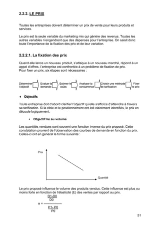 2.2.2. LE PRIX
Toutes les entreprises doivent déterminer un prix de vente pour leurs produits et
services.
Le prix est la seule variable du marketing mix qui génère des revenus. Toutes les
autres variables n’engendrent que des dépenses pour l’entreprise. On saisit donc
toute l’importance de la fixation des prix et de leur variation.

2.2.2.1. La fixation des prix
Quand elle lance un nouveau produit, s’attaque à un nouveau marché, répond à un
appel d’offres, l’entreprise est confrontée à un problème de fixation de prix.
Pour fixer un prix, six étapes sont nécessaires :

Déterminer
l’objectif

Evaluer la
demande

Estimer les
coûts

Analyser la
concurrence

Choisir une méthode
de tarification

Fixer
le prix

♦ Objectifs
Toute entreprise doit d’abord clarifier l’objectif qu’elle s’efforce d’atteindre à travers
sa tarification. Si la cible et le positionnement ont été clairement identifiés, le prix en
découle logiquement.
•

Objectif lié au volume

Les quantités vendues sont souvent une fonction inverse du prix proposé. Cette
constatation provient de l’observation des courbes de demande en fonction du prix.
Celles-ci ont en général la forme suivante :

Prix

Quantité

Le prix proposé influence le volume des produits vendus. Cette influence est plus ou
moins forte en fonction de l’élasticité (E) des ventes par rapport au prix.
D1-D0
D0
e = ----------------P1- P0
P0
51

 