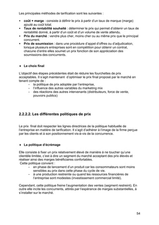 Les principales méthodes de tarification sont les suivantes :
•
•
•
•

coût + marge : consiste à définir le prix à partir d’un taux de marque (marge)
ajouté au coût total.
Taux de rentabilité souhaité : déterminer le prix qui permet d’obtenir un taux de
rentabilité donné, à partir d’un coût et d’un volume de vente attendu.
Prix du marché : vendre plus cher, moins cher ou au même prix que le principal
concurrent.
Prix de soumission : dans une procédure d’appel d’offres ou d’adjudication,
lorsque plusieurs entreprises sont en compétition pour obtenir un contrat,
chacune d’entre elles soumet un prix fonction de son appréciation des
soumissions des concurrents.

♦ Le choix final
L’objectif des étapes précédentes était de réduire les fourchettes de prix
acceptables. Il s’agit maintenant d’optimiser le prix final proposé par le marché en
tenant compte de :
- la politique de prix adoptée par l’entreprise,
- l’influence des autres variables du marketing mix
- des réactions des autres intervenants (distributeurs, force de vente,
pouvoirs publics)

2.2.2.2. Les différentes politiques de prix
Le prix final doit respecter les lignes directrices de la politique habituelle de
l’entreprise en matière de tarification. Il s’agit d’adhérer à l’image de la firme perçue
par les clients et à son positionnement vis-à-vis de la concurrence.
♦ La politique d’écrémage
Elle consiste à fixer un prix relativement élevé de manière à ne toucher qu’une
clientèle limitée, c’est à dire un segment du marché acceptant des prix élevés et
réaliser ainsi des marges bénéficiaires confortables.
Cette politique convient :
- en phase de lancement d’un produit car les consommateurs sont moins
sensibles au prix dans cette phase du cycle de vie.
- à une production restreinte ou quand les ressources financières de
l’entreprise sont modestes (investissement commercial limité).
Cependant, cette politique freine l’augmentation des ventes (segment restreint). En
outre elle incite les concurrents, attirés par l’espérance de marges substantielles, à
s’installer sur le marché.

54

 