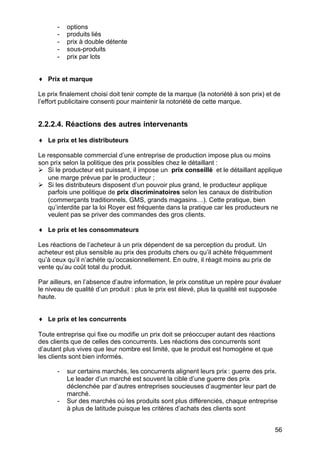 -

options
produits liés
prix à double détente
sous-produits
prix par lots

♦ Prix et marque
Le prix finalement choisi doit tenir compte de la marque (la notoriété à son prix) et de
l’effort publicitaire consenti pour maintenir la notoriété de cette marque.

2.2.2.4. Réactions des autres intervenants
♦ Le prix et les distributeurs
Le responsable commercial d’une entreprise de production impose plus ou moins
son prix selon la politique des prix possibles chez le détaillant :
Ø Si le producteur est puissant, il impose un prix conseillé et le détaillant applique
une marge prévue par le producteur ;
Ø Si les distributeurs disposent d’un pouvoir plus grand, le producteur applique
parfois une politique de prix discriminatoires selon les canaux de distribution
(commerçants traditionnels, GMS, grands magasins…). Cette pratique, bien
qu’interdite par la loi Royer est fréquente dans la pratique car les producteurs ne
veulent pas se priver des commandes des gros clients.
♦ Le prix et les consommateurs
Les réactions de l’acheteur à un prix dépendent de sa perception du produit. Un
acheteur est plus sensible au prix des produits chers ou qu’il achète fréquemment
qu’à ceux qu’il n’achète qu’occasionnellement. En outre, il réagit moins au prix de
vente qu’au coût total du produit.
Par ailleurs, en l’absence d’autre information, le prix constitue un repère pour évaluer
le niveau de qualité d’un produit : plus le prix est élevé, plus la qualité est supposée
haute.
♦ Le prix et les concurrents
Toute entreprise qui fixe ou modifie un prix doit se préoccuper autant des réactions
des clients que de celles des concurrents. Les réactions des concurrents sont
d’autant plus vives que leur nombre est limité, que le produit est homogène et que
les clients sont bien informés.
-

-

sur certains marchés, les concurrents alignent leurs prix : guerre des prix.
Le leader d’un marché est souvent la cible d’une guerre des prix
déclenchée par d’autres entreprises soucieuses d’augmenter leur part de
marché.
Sur des marchés où les produits sont plus différenciés, chaque entreprise
à plus de latitude puisque les critères d’achats des clients sont
56

 