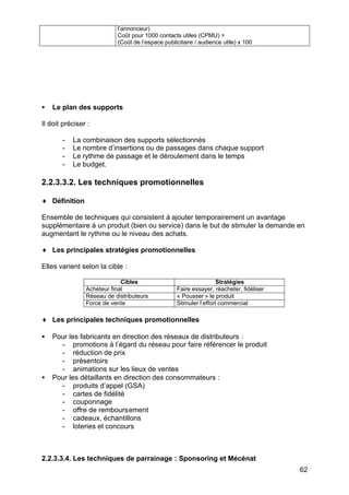 l’annonceur)
Coût pour 1000 contacts utiles (CPMU) =
(Coût de l’espace publicitaire / audience utile) x 100

•

Le plan des supports

Il doit préciser :
-

La combinaison des supports sélectionnés
Le nombre d’insertions ou de passages dans chaque support
Le rythme de passage et le déroulement dans le temps
Le budget.

2.2.3.3.2. Les techniques promotionnelles
♦ Définition
Ensemble de techniques qui consistent à ajouter temporairement un avantage
supplémentaire à un produit (bien ou service) dans le but de stimuler la demande en
augmentant le rythme ou le niveau des achats.
♦ Les principales stratégies promotionnelles
Elles varient selon la cible :
Cibles
Acheteur final
Réseau de distributeurs
Force de vente

Stratégies
Faire essayer, réacheter, fidéliser
« Pousser » le produit
Stimuler l’effort commercial

♦ Les principales techniques promotionnelles
•

•

Pour les fabricants en direction des réseaux de distributeurs :
- promotions à l’égard du réseau pour faire référencer le produit
- réduction de prix
- présentoirs
- animations sur les lieux de ventes
Pour les détaillants en direction des consommateurs :
- produits d’appel (GSA)
- cartes de fidélité
- couponnage
- offre de remboursement
- cadeaux, échantillons
- loteries et concours

2.2.3.3.4. Les techniques de parrainage : Sponsoring et Mécénat
62

 