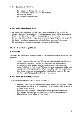 ♦ Les domaines d’utilisation
-

La prospection de nouveaux clients
La vente directe (voir § 2.2.4. La distribution)
Le suivi des ventes
La fidélisation de la clientèle

♦ Les outils du marketing direct
•
•
•
•

Le mailing (publipostage) : envoi postal d’une enveloppe, d’une lettre, d’un
coupon-réponse, d’un catalogue… Parfois des annonceurs différents groupent
leurs envois destinés aux mêmes cibles, on parle de bus-mailing
Le phoning : contact téléphonique avec un prospect pour lui présenter un produit
Le faxing : envoi d’un message par télécopie à une clientèle d’entreprises
Le e-mailing : envoi d’un message par messagerie électronique

2.2.3.3.5. Les relations publiques
♦ Définition
Ensemble des activités de communication et d’information mises en œuvre par une
entreprise :
-

-

soit à l’intérieur de l’entreprise (RP internes) pour instaurer et développer
un climat de confiance, renforcer la cohésion entre ses différentes
composantes, affirmer la culture d’entreprise, motiver les salariés…
soit à l’extérieur de l’entreprise (RP externes) pour développer de bonnes
relations entre l’entreprise et ses différents publics : clients, prescripteurs,
fournisseurs, représentants des collectivités locales, presse… Elle crée
ainsi un capital de sympathie et renforce son image.

♦ Les outils des relations publiques
Les outils utilisés diffèrent selon le public concerné :
-

-

Pour les cibles internes : journal d’entreprise, livret d’accueil des nouveaux
embauchés, organisation de cérémonies, de tournois sportifs, repas de fin
d’année, arbre de Noël…
Pour les cibles externes : lettres d’information, visites d’entreprises,
journées portes ouvertes, communiqués et conférences de presse,
plaquettes de présentation de l’entreprise…

64

 