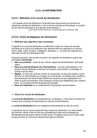 2.2.4. LA DISTRIBUTION
2.2.4.1. Définition d’un circuit de distribution
« On appelle circuit de distribution l’ensemble des intervenants qui prennent en
charge les activités de distribution, c’est à dire les activités qui font passer un produit
de son état de production à son état de consommation. »
Louis Stern et Fred Sturdivant, Harvard Expansion, printemps 1988

2.2.4.2. Choix stratégiques de distribution
♦ Définition des objectifs et des contraintes
L’objectif d’un circuit de distribution se détermine à partir du niveau de services
souhaité par le client et la dispersion des attentes selon les segments du marché
(choix, délai, crédit, livraison, installation, réparation...). Le choix des segments et
celui des circuits sont étroitement liés.
Chaque producteur doit ensuite concevoir ses objectifs de distribution à partir des
principales contraintes :
• liées aux produits : durée de vie, volume, degré de standardisation, technicité,
valeur...
• liées aux caractéristiques des intermédiaires : tous les intermédiaires n’ont
pas les mêmes aptitudes à assumer le transport, la promotion, le stockage, le
contact avec le client...
• légales : le refus de vente est interdit. Un producteur ne peut pas refuser a priori
de livrer un intermédiaire qui a passé une commande. La pratique des conditions
discriminatoires de vente et des différences abusives de prix appliquées d’un
client à l’autre est prohibée. Enfin quelques circuits sont obligatoires pour certains
biens : les produits pharmaceutiques par exemple.
• liées aux habitudes et au comportement d’achat des consommateurs

♦ Choix d’un circuit de distribution
Le circuit de distribution est caractérisé par sa longueur, c’est à dire le nombre de
niveaux qu’il comporte correspondant au nombre d’intermédiaires.
Le canal de distribution est une catégorie d’intermédiaires au sein du circuit.
La tendance est au raccourcissement des circuits de distribution. La vente directe
par Internet, même si elle ne tient pas actuellement toutes ses promesses de
développement est quand même en plein essor. N’oublions pas que la France reste
le pays pionnier du commerce électronique grâce au Minitel.

65

 