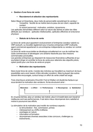 ♦ Gestion d’une force de vente
•

Recrutement et sélection des représentants

Selon Mayer et Greenberg, deux traits de personnalité caractérisent le vendeur :
- l’empathie : faculté de se mettre dans la peau de son client, capacité de
contact
- le ressort personnel : motivation, ambition, dynamisme…
Les aptitudes demandées diffèrent selon la nature des tâches et selon les rôles
attribués aux vendeurs : aptitudes intellectuelles, aptitudes affectives et endurance
physique.
•

Statuts de la force de vente

La force de vente peut appartenir exclusivement à l’entreprise (vendeur salarié ou
VRP exclusif), ou travailler également pour d’autres entreprises (VRP multicarte,
agent commercial appartenant à une entreprise indépendante ou vendeur en contrat
de service).
La force de vente sous-traitée se développe actuellement en vue de maîtriser les
coûts commerciaux et développer une certaine réactivité pour des missions
commerciales ponctuelles.
Les grandes entreprises qui disposent de ressources financières suffisantes et qui
souhaitent diriger et contrôler la force de vente pour atteindre des objectifs précis,
optent plutôt pour une force de vente en propre.
•

Motivation des représentants

Dans toute force de vente, il existe des individus qui travaillent au maximum de leurs
possibilités sans avoir besoin d’être stimulés (vocation). Mais la plupart des autres
doivent être encouragés, surtout lorsqu’un effort de vente créatif est exigé.
Trois chercheurs américains Churchill, Ford et Walker ont étudié les facteurs qui
sous-tendent la motivation des vendeurs. Ils les structurent ainsi :
Motivation

Effort

Performances

Récompense

Satisfaction

En d’autres termes, plus un vendeur est motivé, plus il s’investit dans son travail et
meilleures sont ses performances. Il est alors mieux récompensé donc satisfait et
motivé à poursuivre ses efforts.
La stimulation de la motivation peut revêtir de nombreux aspects :
- la rémunération : fixe, commission, primes
- intéressement au chiffre d’affaires
- avantages en nature
- information et formation
- récompenses diverses associées à des concours, challenges ou
événements…

70

 