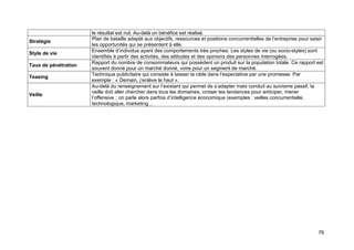 Stratégie
Style de vie
Taux de pénétration
Teasing

Veille

le résultat est nul. Au-delà un bénéfice est réalisé.
Plan de bataille adapté aux objectifs, ressources et positions concurrentielles de l’entreprise pour saisir
les opportunités qui se présentent à elle.
Ensemble d’individus ayant des comportements très proches. Les styles de vie (ou socio-styles) sont
identifiés à partir des activités, des attitudes et des opinions des personnes interrogées.
Rapport du nombre de consommateurs qui possèdent un produit sur la population totale. Ce rapport est
souvent donné pour un marché donné, voire pour un segment de marché.
Technique publicitaire qui consiste à laisser la cible dans l’expectative par une promesse. Par
exemple : « Demain, j’enlève le haut ».
Au-delà du renseignement sur l’existant qui permet de s’adapter mais conduit au suivisme passif, la
veille doit aller chercher dans tous les domaines, croiser les tendances pour anticiper, mener
l’offensive ; on parle alors parfois d’intelligence économique (exemples : veilles concurrentielle,
technologique, marketing…

76

 