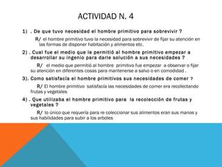 ACTIVIDAD N. 4
1) . De que tuvo necesidad el hombre primitivo para sobrevivir ?
R/ el hombre primitivo tuvo la necesidad para sobrevivir de fijar su atención en
las formas de disponer habitación y alimentos etc.
2) . Cual fue el medio que le permitió al hombre primitivo empezar a
desarrollar su ingenio para darle solución a sus necesidades ?
R/ el medio que permitió al hombre primitivo fue empezar a observar o fijar
su atención en diferentes cosas para mantenerse a salvo o en comodidad .
3). Como satisfacía el hombre primitivos sus necesidades de comer ?
R/ El hombre primitivo satisfacía las necesidades de comer era recolectando
frutas y vegetales
4) . Que utilizaba el hombre primitivo para la recolección de frutas y
vegetales ?
R/ lo único que requería para re coleccionar sus alimentos eran sus manos y
sus habilidades para subir a los arboles
 