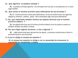 5) . Que significa la palabra nómada ?
R/ la palabra nómada significa : los nómadas eran los que no se sostenían en un solo
lugar estable
6) . Que utilizo el hombre primitivo para defenderse de los animales ?
R/ EL hombre primitivo utilizo para defenderse de los animales fueron los siguiente
objetos q utilizaron : piedras , palos . Pero necesitaba algo mas para defenderse
7). De que materiales estaban hechos los objetos técnicos que el hombre
primitivo elaboro ?
R/ los objetos técnicos que el hombre primitivo elaboro eran de piedra la piedra la
tallaban afilaban los palos y huesos
8). Por que eligió lugares cercanos a ríos y lagunas ?
R/ eligió estos sitios para aprovechar las aguas y construyo canales para q llevar el
preciado liquido a sus alimentos
9). A que lo obligo el exceso de cosecha ?
R/ el exceso de cosecha lo obligo a ver la necesidad de almacenar lo
cosechado en recipientes y cestos
 