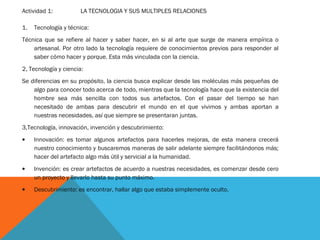 Actividad 1: LA TECNOLOGIA Y SUS MULTIPLES RELACIONES
1. Tecnología y técnica:
Técnica que se refiere al hacer y saber hacer, en si al arte que surge de manera empírica o
artesanal. Por otro lado la tecnología requiere de conocimientos previos para responder al
saber cómo hacer y porque. Esta más vinculada con la ciencia.
2, Tecnología y ciencia:
Se diferencias en su propósito, la ciencia busca explicar desde las moléculas más pequeñas de
algo para conocer todo acerca de todo, mientras que la tecnología hace que la existencia del
hombre sea más sencilla con todos sus artefactos. Con el pasar del tiempo se han
necesitado de ambas para descubrir el mundo en el que vivimos y ambas aportan a
nuestras necesidades, así que siempre se presentaran juntas.
3,Tecnología, innovación, invención y descubrimiento:
• Innovación: es tomar algunos artefactos para hacerles mejoras, de esta manera crecerá
nuestro conocimiento y buscaremos maneras de salir adelante siempre facilitándonos más;
hacer del artefacto algo más útil y servicial a la humanidad.
• Invención: es crear artefactos de acuerdo a nuestras necesidades, es comenzar desde cero
un proyecto y llevarlo hasta su punto máximo.
• Descubrimiento: es encontrar, hallar algo que estaba simplemente oculto.
 
 
 