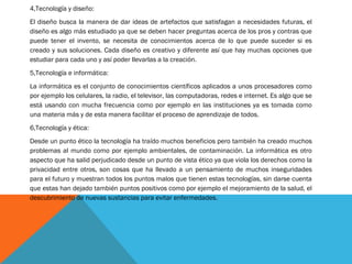 4,Tecnología y diseño:
El diseño busca la manera de dar ideas de artefactos que satisfagan a necesidades futuras, el
diseño es algo más estudiado ya que se deben hacer preguntas acerca de los pros y contras que
puede tener el invento, se necesita de conocimientos acerca de lo que puede suceder si es
creado y sus soluciones. Cada diseño es creativo y diferente así que hay muchas opciones que
estudiar para cada uno y así poder llevarlas a la creación.
5,Tecnología e informática:
La informática es el conjunto de conocimientos científicos aplicados a unos procesadores como
por ejemplo los celulares, la radio, el televisor, las computadoras, redes e internet. Es algo que se
está usando con mucha frecuencia como por ejemplo en las instituciones ya es tomada como
una materia más y de esta manera facilitar el proceso de aprendizaje de todos.
6,Tecnología y ética:
Desde un punto ético la tecnología ha traído muchos beneficios pero también ha creado muchos
problemas al mundo como por ejemplo ambientales, de contaminación. La informática es otro
aspecto que ha salid perjudicado desde un punto de vista ético ya que viola los derechos como la
privacidad entre otros, son cosas que ha llevado a un pensamiento de muchos inseguridades
para el futuro y muestran todos los puntos malos que tienen estas tecnologías, sin darse cuenta
que estas han dejado también puntos positivos como por ejemplo el mejoramiento de la salud, el
descubrimiento de nuevas sustancias para evitar enfermedades.
 
