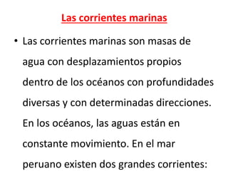 Las corrientes marinas
• Las corrientes marinas son masas de
agua con desplazamientos propios
dentro de los océanos con profundidades
diversas y con determinadas direcciones.
En los océanos, las aguas están en
constante movimiento. En el mar
peruano existen dos grandes corrientes:
 