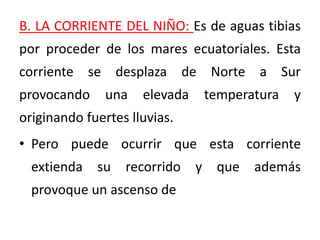 B. LA CORRIENTE DEL NIÑO: Es de aguas tibias
por proceder de los mares ecuatoriales. Esta
corriente se desplaza de Norte a Sur
provocando una elevada temperatura y
originando fuertes lluvias.
• Pero puede ocurrir que esta corriente
extienda su recorrido y que además
provoque un ascenso de
 