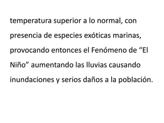 temperatura superior a lo normal, con
presencia de especies exóticas marinas,
provocando entonces el Fenómeno de “El
Niño” aumentando las lluvias causando
inundaciones y serios daños a la población.
 