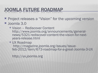    Project releases a “Vision” for the upcoming version
   Joomla 3.0
     Vision – Rediscover Content
      http://www.joomla.org/announcements/general-
      news/5321-rediscover-content-the-vision-for-next-
      years-release.html
     UX Roadmap
       http://magazine.joomla.org/issues/issue-
      feb-2012/item/673-roadmap-for-a-great-Joomla-3-UX
        http://ux.joomla.org
 