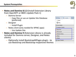 System Prerequisites
8
• Notes and Domino 8.5.3 (Install Extension Library
from OpenNTF or IBM’s Update Pack 1)
– Domino Server
• Copy files or use an Update Site Database
(preferred)
– Designer
• Install Plugin
– Notes client (only needed for XPINC apps)
• Use Update Site
• Notes and Domino 9 (Extension Library is already
included for Domino server, Designer, and Notes
clients)
– Optionally install Bootstrap4XPages plugin - to
use Bootstrap and Bootstrap responsive themes
 