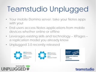 Teamstudio Unplugged
• Your mobile Domino server: take your Notes apps
with you!
• End-users access Notes applications from mobile
devices whether online or offline
• Leverages existing skills and technology – XPages –
a replication model you already know
• Unplugged 3.0 recently released
 